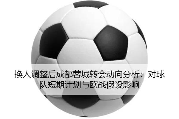 换人调整后成都蓉城转会动向分析：对球队短期计划与欧战假设影响