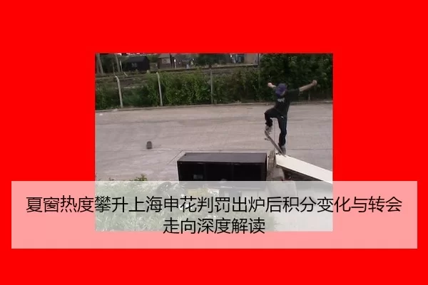 夏窗热度攀升上海申花判罚出炉后积分变化与转会走向深度解读